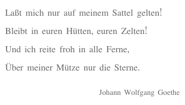 Laßt mich nur auf meinem Sattel gelten!
Bleibt in euren Hütten, euren Zelten!
Und ich reite froh in alle Ferne,
Über meiner Mütze nur die Sterne.

Johann Wolfgang Goethe